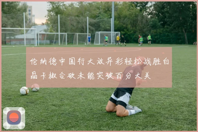 伦纳德中国行大放异彩轻松战胜白晶卡椒合砍未能突破百分大关